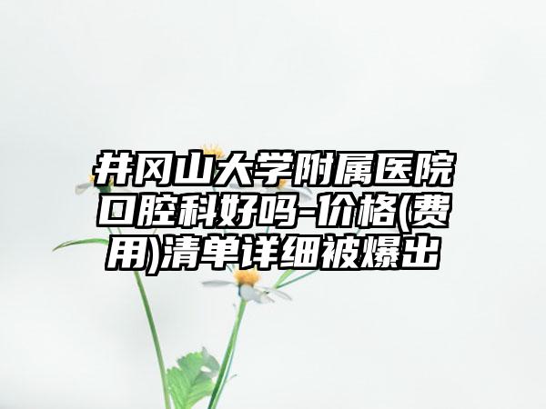 井冈山大学附属医院口腔科好吗-价格(费用)清单详细被爆出