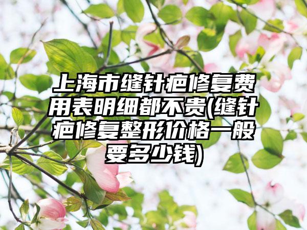 上海市缝针疤修复费用表明细都不贵(缝针疤修复整形价格一般要多少钱)