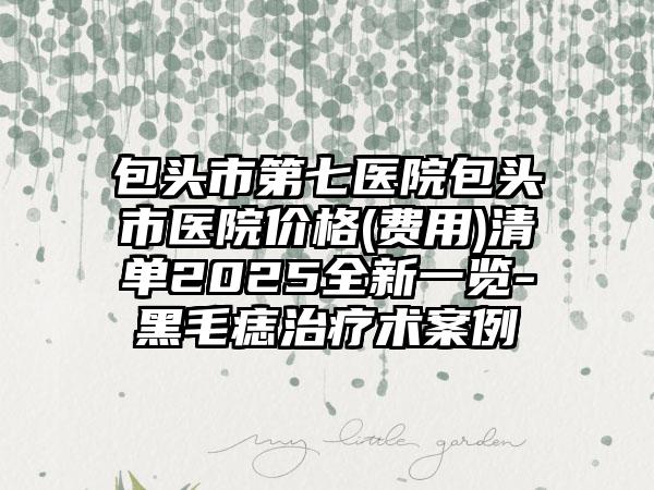 包头市第七医院包头市医院价格(费用)清单2025全新一览-黑毛痣治疗术案例