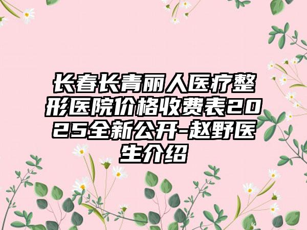 长春长青丽人医疗整形医院价格收费表2025全新公开-赵野医生介绍