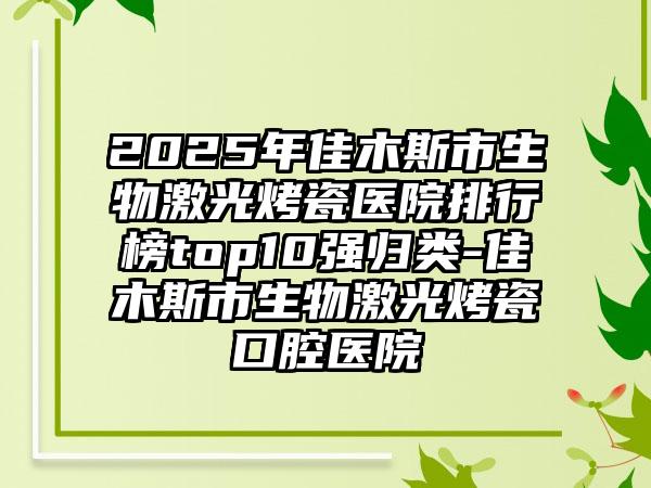 2025年佳木斯市生物激光烤瓷医院排行榜top10强归类-佳木斯市生物激光烤瓷口腔医院