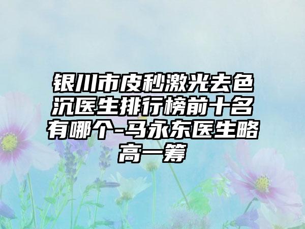 银川市皮秒激光去色沉医生排行榜前十名有哪个-马永东医生略高一筹