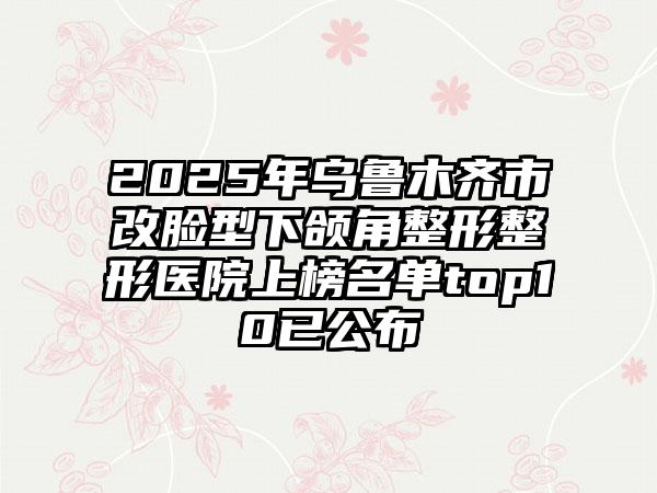 2025年乌鲁木齐市改脸型下颌角整形整形医院上榜名单top10已公布