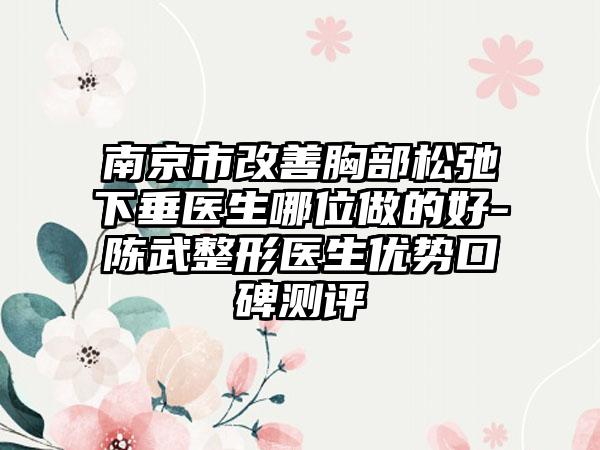 南京市改善胸部松弛下垂医生哪位做的好-陈武整形医生优势口碑测评