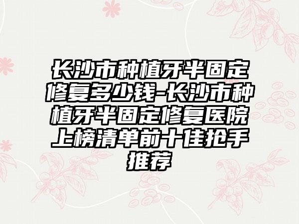 长沙市种植牙半固定修复多少钱-长沙市种植牙半固定修复医院上榜清单前十佳抢手推荐