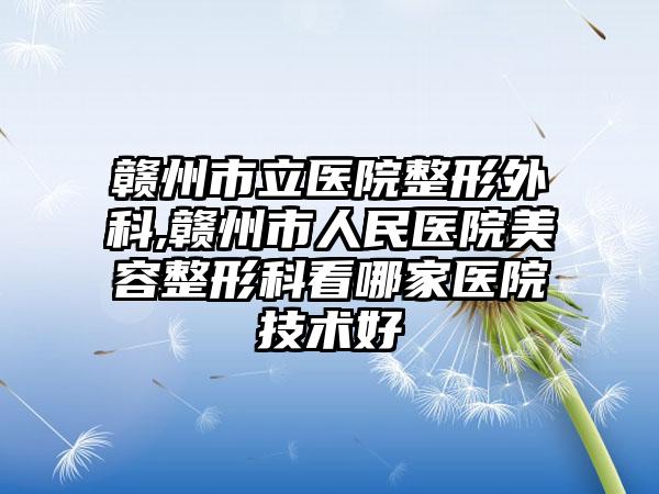 赣州市立医院整形外科,赣州市人民医院美容整形科看哪家医院技术好