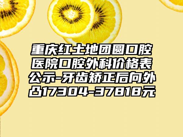 重庆红土地团圆口腔医院口腔外科价格表公示-牙齿矫正后向外凸17304-37818元