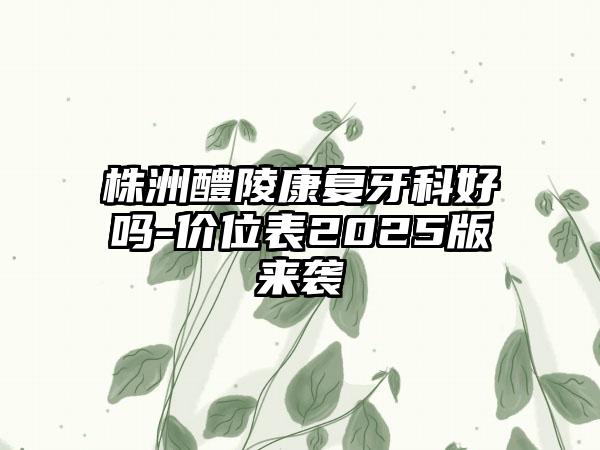 株洲醴陵康复牙科好吗-价位表2025版来袭