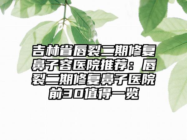 吉林省唇裂二期修复鼻子容医院推荐：唇裂二期修复鼻子医院前30值得一览