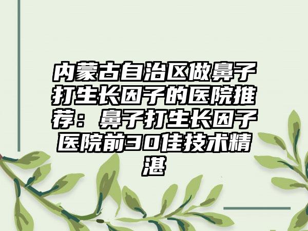 内蒙古自治区做鼻子打生长因子的医院推荐：鼻子打生长因子医院前30佳技术精湛