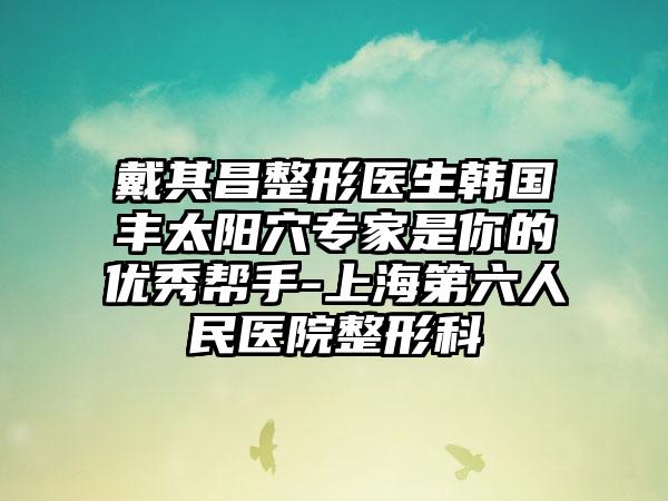 戴其昌整形医生韩国丰太阳穴专家是你的优秀帮手-上海第六人民医院整形科