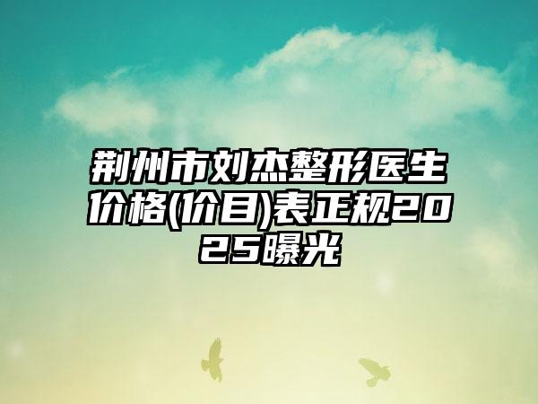 荆州市刘杰整形医生价格(价目)表正规2025曝光