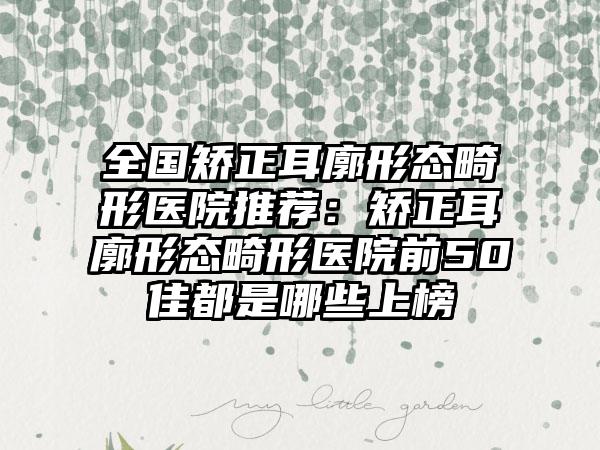 全国矫正耳廓形态畸形医院推荐：矫正耳廓形态畸形医院前50佳都是哪些上榜