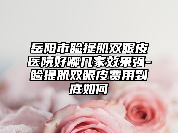岳阳市睑提肌双眼皮医院好哪几家效果强-睑提肌双眼皮费用到底如何