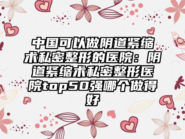 中国可以做阴道紧缩术私密整形的医院：阴道紧缩术私密整形医院top50强哪个做得好