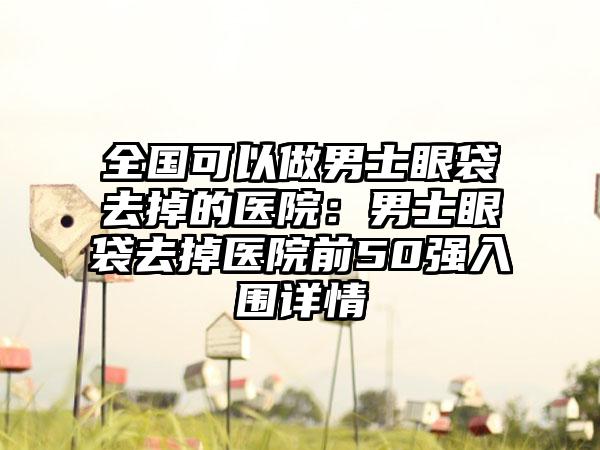 全国可以做男士眼袋去掉的医院：男士眼袋去掉医院前50强入围详情