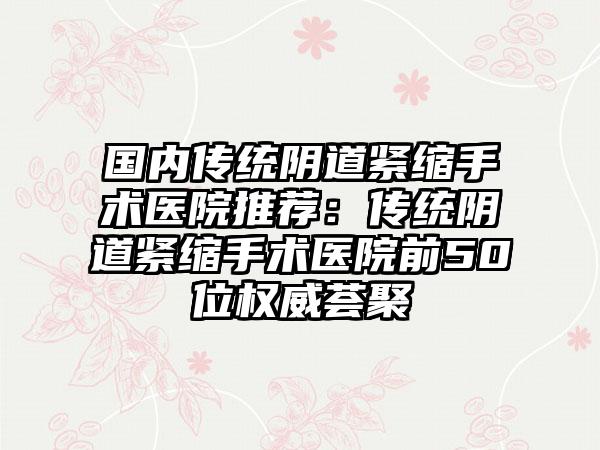 国内传统阴道紧缩手术医院推荐：传统阴道紧缩手术医院前50位权威荟聚