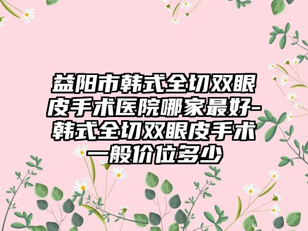 益阳市韩式全切双眼皮手术医院哪家最好-韩式全切双眼皮手术一般价位多少