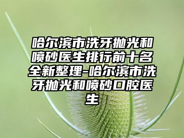 哈尔滨市洗牙抛光和喷砂医生排行前十名全新整理-哈尔滨市洗牙抛光和喷砂口腔医生