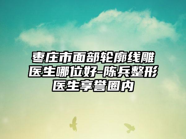 枣庄市面部轮廓线雕医生哪位好-陈兵整形医生享誉圈内