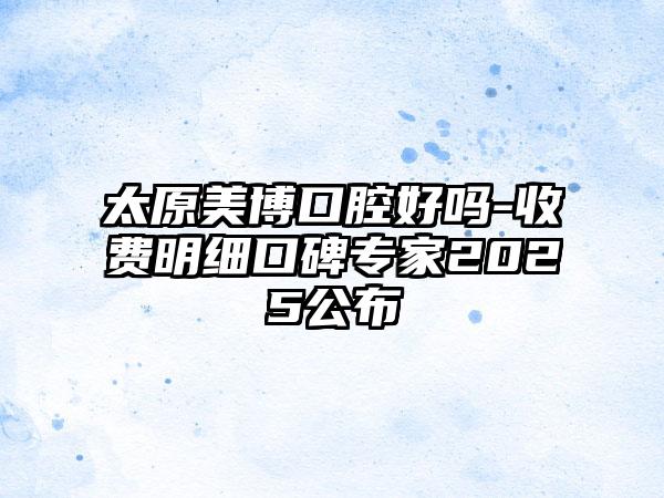 太原美博口腔好吗-收费明细口碑专家2025公布