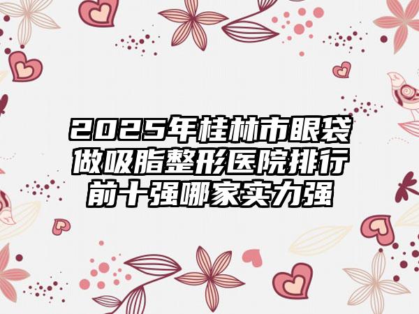 2025年桂林市眼袋做吸脂整形医院排行前十强哪家实力强