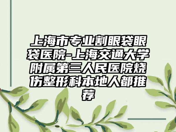 上海市专业割眼袋眼袋医院-上海交通大学附属第三人民医院烧伤整形科本地人都推荐