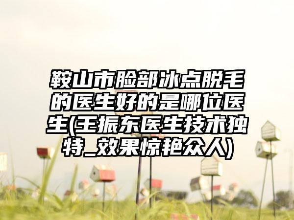 鞍山市脸部冰点脱毛的医生好的是哪位医生(王振东医生技术独特_效果惊艳众人)