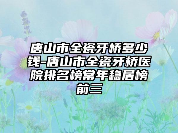 唐山市全瓷牙桥多少钱-唐山市全瓷牙桥医院排名榜常年稳居榜前三
