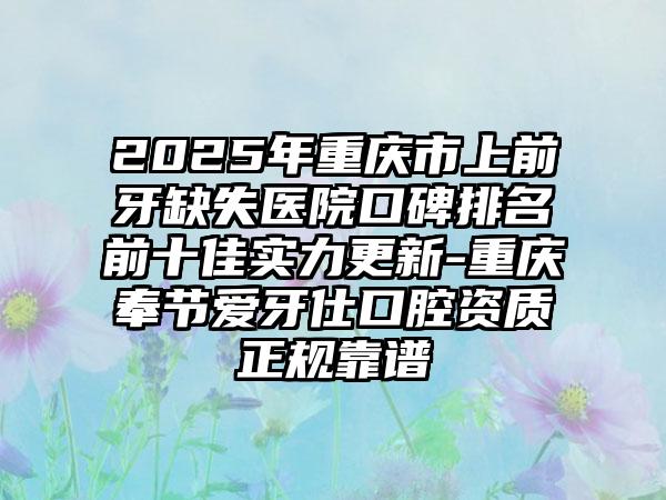 2025年重庆市上前牙缺失医院口碑排名前十佳实力更新-重庆奉节爱牙仕口腔资质正规靠谱