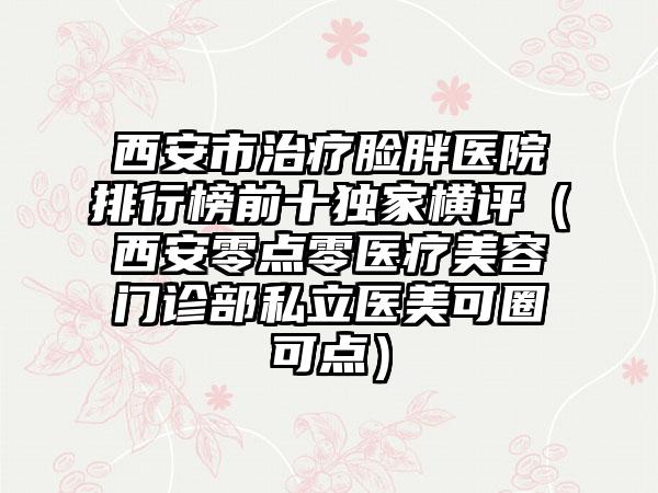 西安市治疗脸胖医院排行榜前十独家横评（西安零点零医疗美容门诊部私立医美可圈可点）