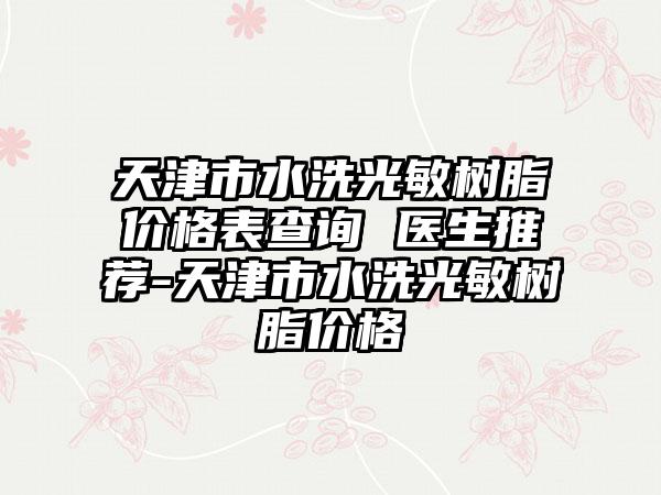 天津市水洗光敏树脂价格表查询 医生推荐-天津市水洗光敏树脂价格