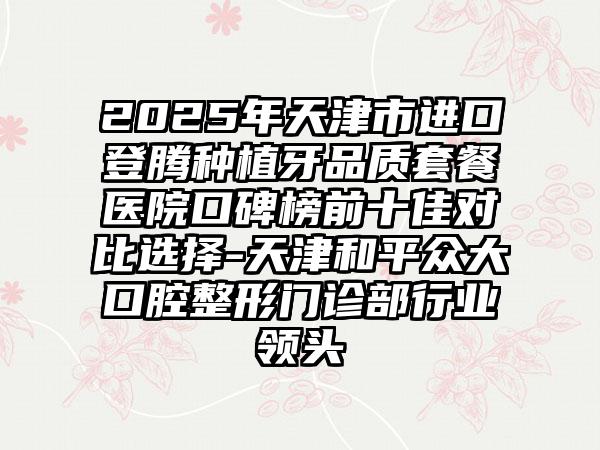 2025年天津市进口登腾种植牙品质套餐医院口碑榜前十佳对比选择-天津和平众大口腔整形门诊部行业领头