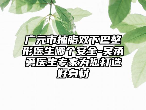 广元市抽脂双下巴整形医生哪个安全-吴承勇医生专家为您打造好身材