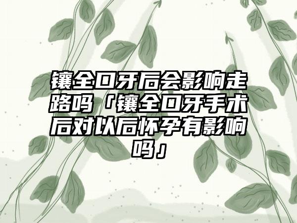 镶全口牙后会影响走路吗「镶全口牙手术后对以后怀孕有影响吗」