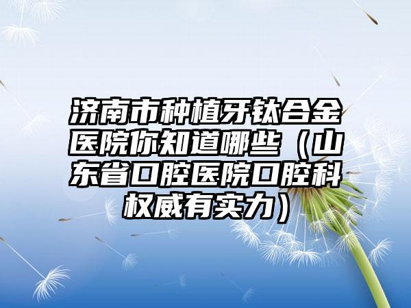 济南市种植牙钛合金医院你知道哪些（山东省口腔医院口腔科权威有实力）