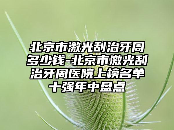 北京市激光刮治牙周多少钱-北京市激光刮治牙周医院上榜名单十强年中盘点