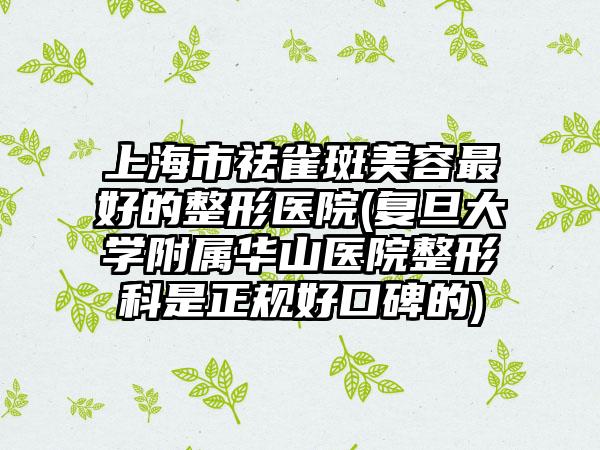 上海市祛雀斑美容最好的整形医院(复旦大学附属华山医院整形科是正规好口碑的)