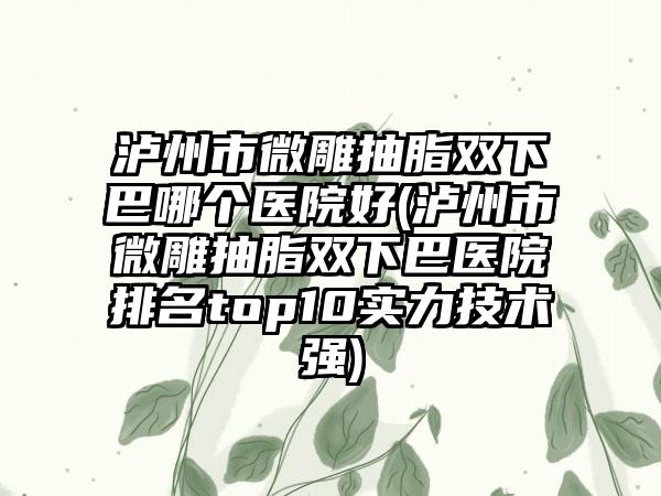泸州市微雕抽脂双下巴哪个医院好(泸州市微雕抽脂双下巴医院排名top10实力技术强)