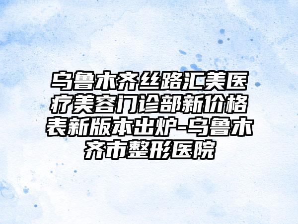 乌鲁木齐丝路汇美医疗美容门诊部新价格表新版本出炉-乌鲁木齐市整形医院