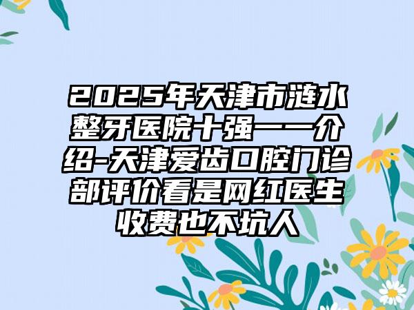 2025年天津市涟水整牙医院十强一一介绍-天津爱齿口腔门诊部评价看是网红医生收费也不坑人