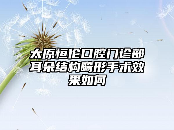 太原恒伦口腔门诊部耳朵结构畸形手术效果如何