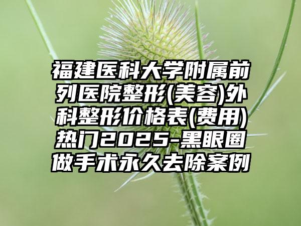 福建医科大学附属前列医院整形(美容)外科整形价格表(费用)热门2025-黑眼圈做手术永久去除案例