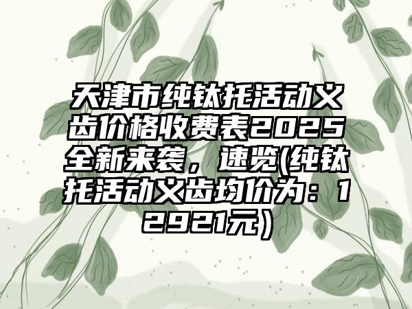天津市纯钛托活动义齿价格收费表2025全新来袭，速览(纯钛托活动义齿均价为：12921元）