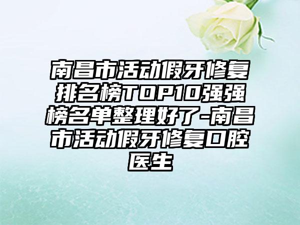 南昌市活动假牙修复排名榜TOP10强强榜名单整理好了-南昌市活动假牙修复口腔医生