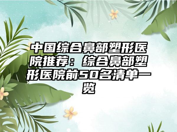 中国综合鼻部塑形医院推荐：综合鼻部塑形医院前50名清单一览