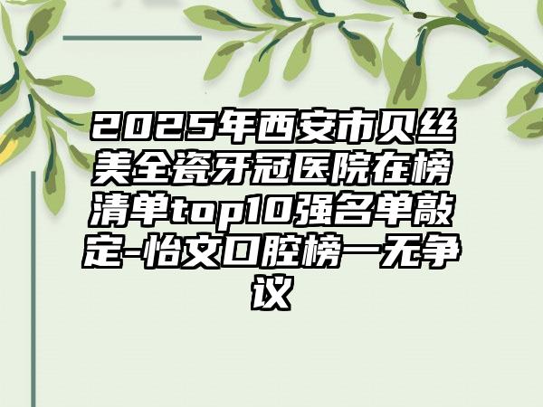 2025年西安市贝丝美全瓷牙冠医院在榜清单top10强名单敲定-怡文口腔榜一无争议