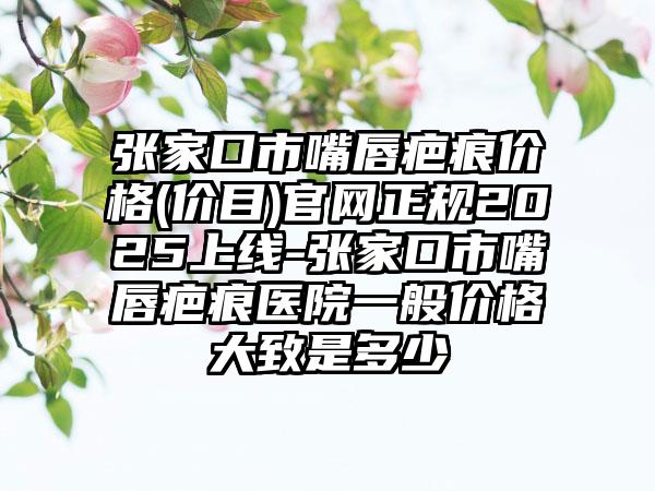 张家口市嘴唇疤痕价格(价目)官网正规2025上线-张家口市嘴唇疤痕医院一般价格大致是多少