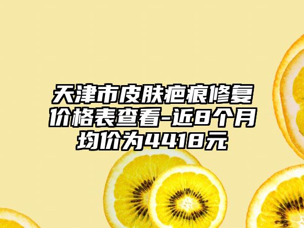 天津市皮肤疤痕修复价格表查看-近8个月均价为4418元