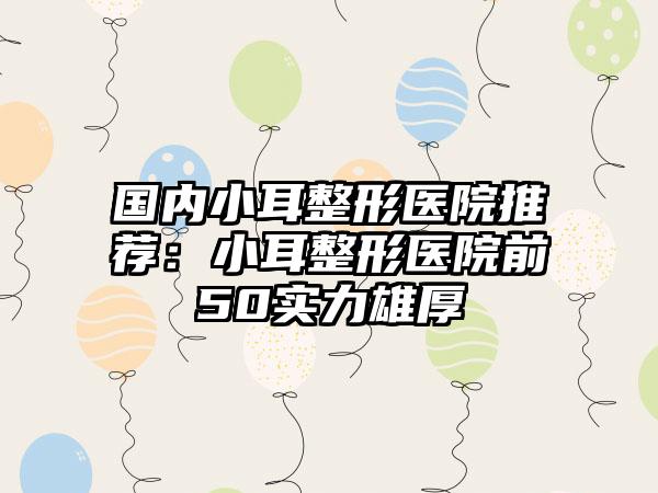 国内小耳整形医院推荐：小耳整形医院前50实力雄厚